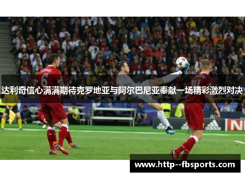 达利奇信心满满期待克罗地亚与阿尔巴尼亚奉献一场精彩激烈对决