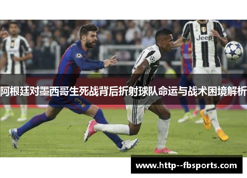 阿根廷对墨西哥生死战背后折射球队命运与战术困境解析 阿根廷对墨西哥生死战背后折射球队命运与战术困境解析