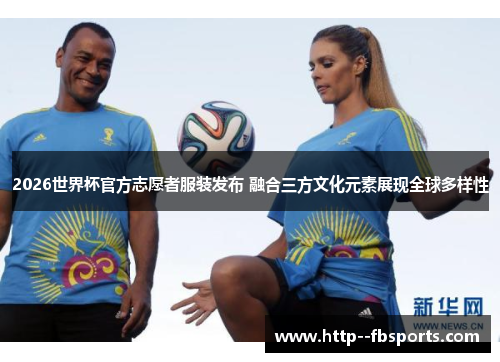 2026世界杯官方志愿者服装发布 融合三方文化元素展现全球多样性 2026世界杯官方志愿者服装发布 融合三方文化元素展现全球多样性