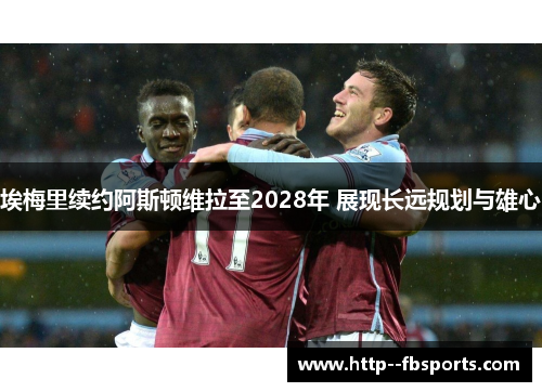 埃梅里续约阿斯顿维拉至2028年 展现长远规划与雄心