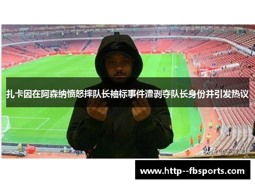 扎卡因在阿森纳愤怒摔队长袖标事件遭剥夺队长身份并引发热议 扎卡因在阿森纳愤怒摔队长袖标事件遭剥夺队长身份并引发热议