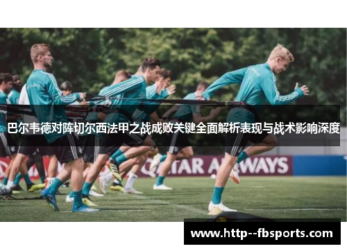 巴尔韦德对阵切尔西法甲之战成败关键全面解析表现与战术影响深度