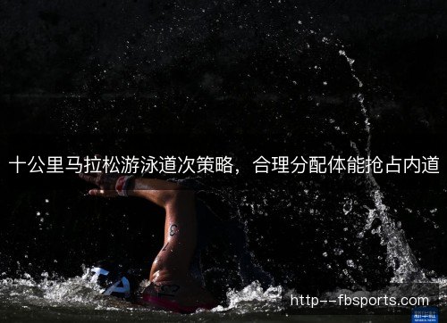 十公里马拉松游泳道次策略,合理分配体能抢占内道 十公里马拉松游泳道次策略,合理分配体能抢占内道